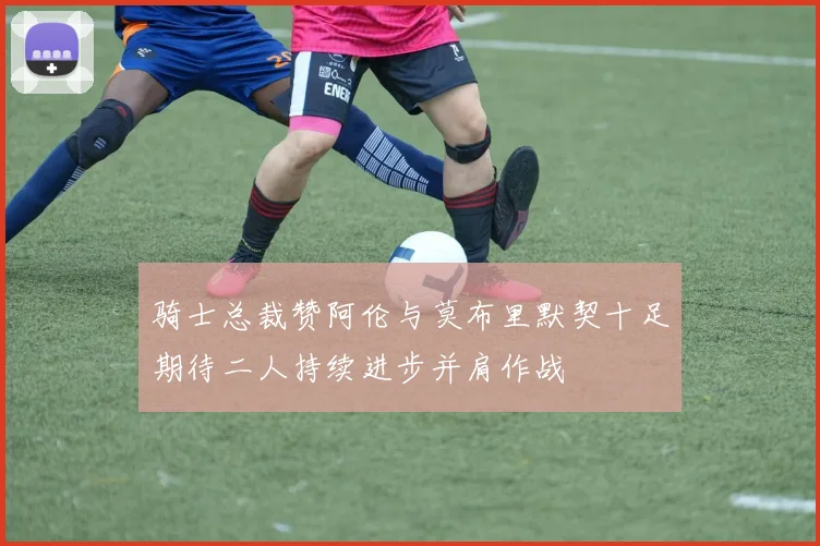 骑士总裁赞阿伦与莫布里默契十足期待二人持续进步并肩作战