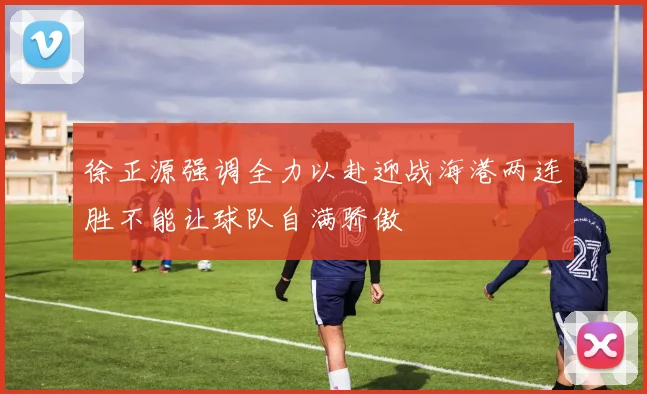徐正源强调全力以赴迎战海港两连胜不能让球队自满骄傲