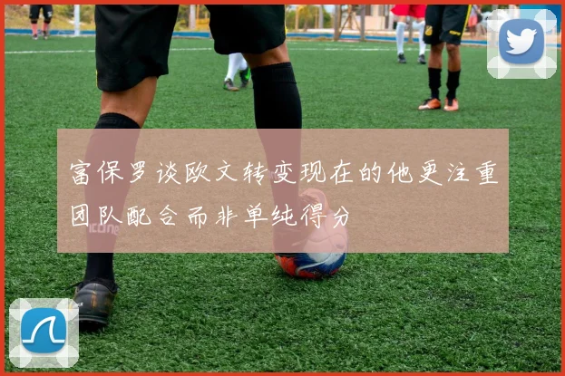 富保罗谈欧文转变现在的他更注重团队配合而非单纯得分