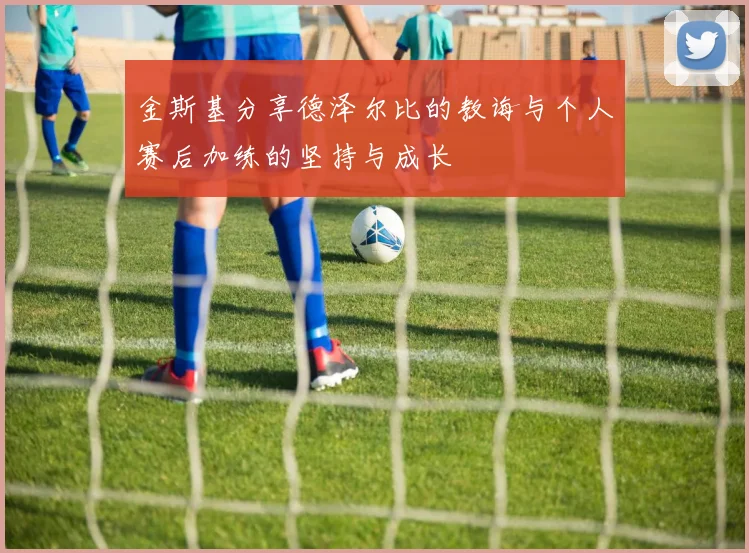 金斯基分享德泽尔比的教诲与个人赛后加练的坚持与成长