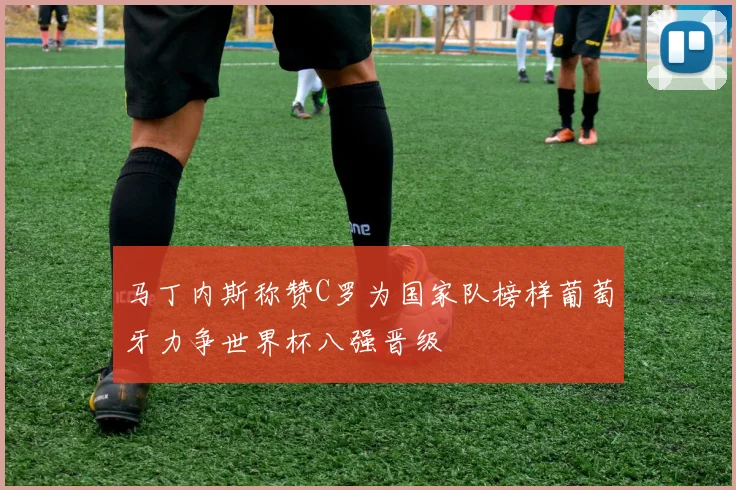 马丁内斯称赞C罗为国家队榜样葡萄牙力争世界杯八强晋级