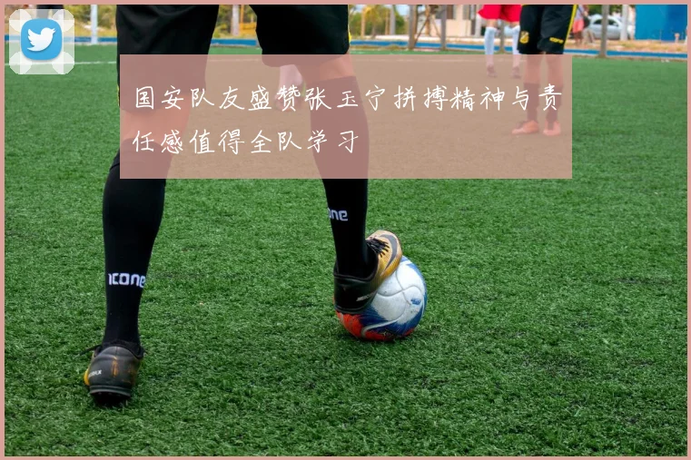 国安队友盛赞张玉宁拼搏精神与责任感值得全队学习