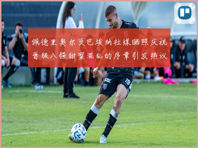 佩德里奥尔莫巴埃纳社媒晒照庆祝晋级八强甜蜜混乱的序章引发热议