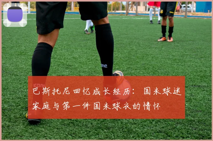 巴斯托尼回忆成长经历：国米球迷家庭与第一件国米球衣的情怀