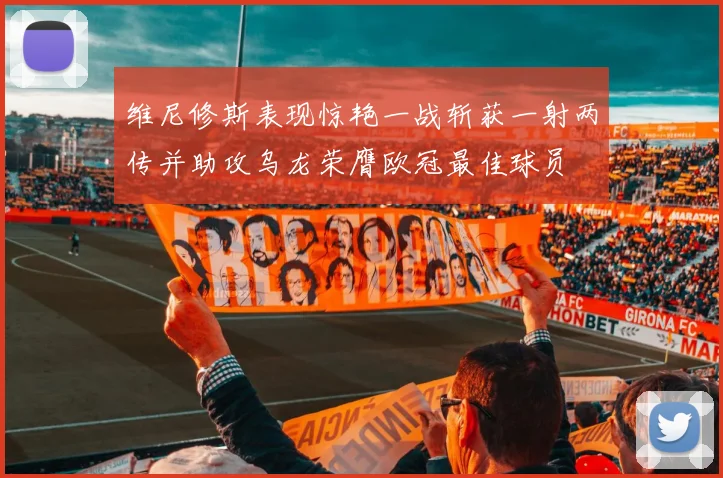 维尼修斯表现惊艳一战斩获一射两传并助攻乌龙荣膺欧冠最佳球员