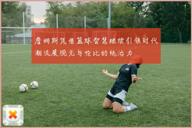 詹姆斯凭借篮球智慧继续引领时代潮流展现无与伦比的统治力