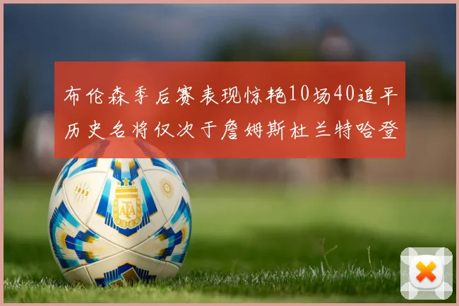 布伦森季后赛表现惊艳10场40追平历史名将仅次于詹姆斯杜兰特哈登