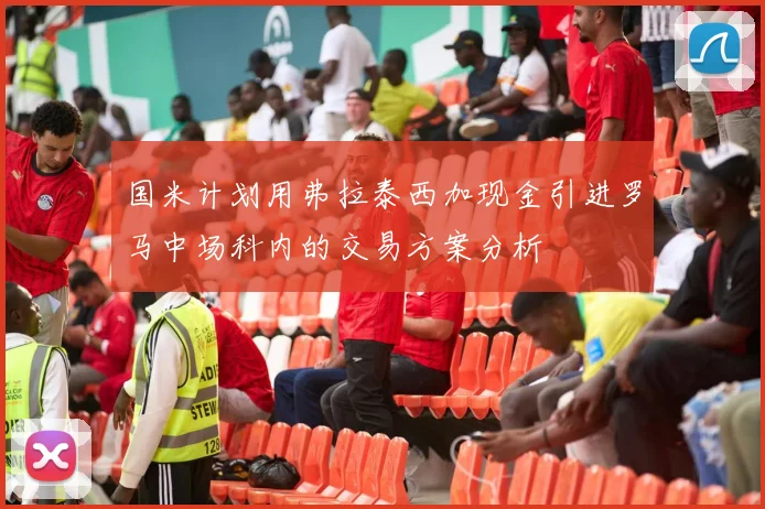国米计划用弗拉泰西加现金引进罗马中场科内的交易方案分析