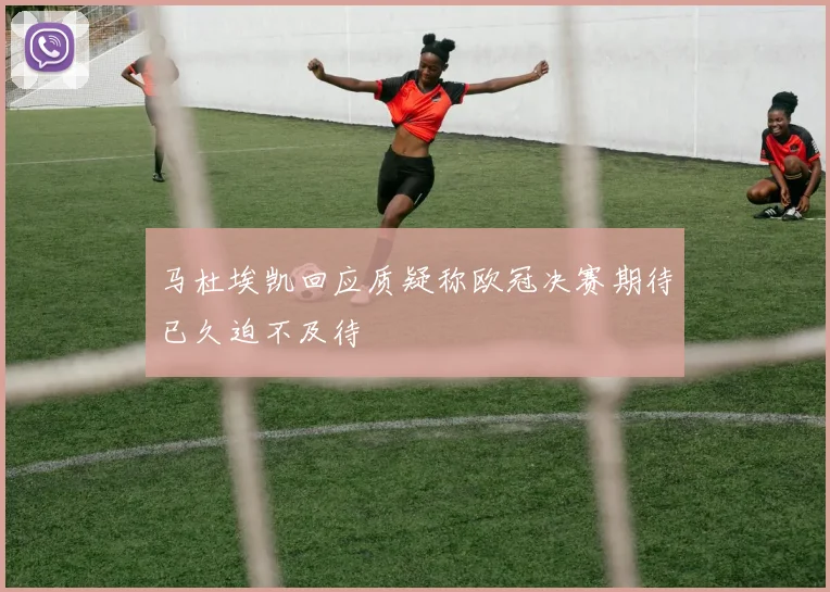马杜埃凯回应质疑称欧冠决赛期待已久迫不及待