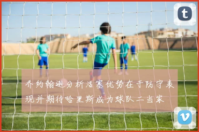 乔约翰逊分析活塞优势在于防守表现并期待哈里斯成为球队二当家