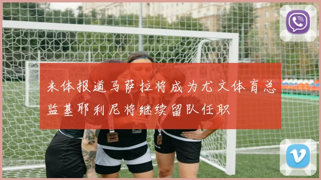 米体报道马萨拉将成为尤文体育总监基耶利尼将继续留队任职