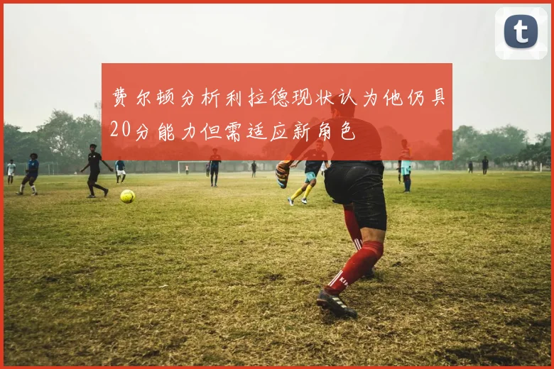 费尔顿分析利拉德现状认为他仍具20分能力但需适应新角色