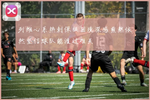 列维心系热刺保级困境深感煎熬依然坚信球队能渡过难关